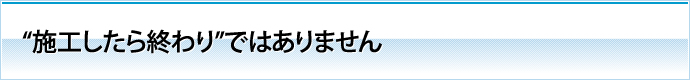 "施工したら終わり"ではありません