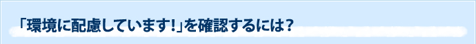 「環境に配慮しています！」を確認するには？