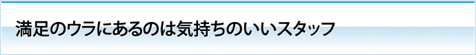 満足のウラにあるのは気持ちのいいスタッフ