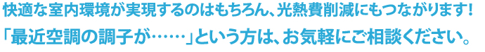 快適な室内環境が実現するのはもちろん、光熱費削減にもつながります！　「最近空調の調子が……」という方は、お気軽にご相談ください。