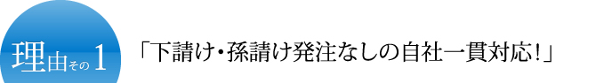 理由その1「下請け・孫請け発注なしの自社一貫対応！」